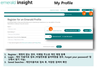 My Profile
1. Register : 계정이 없는 경우, 이메일 주소로 개인 계정 등록
2. Login : 개인 이용자로 접속 (비밀번호를 잃어버렸을 경우, Forgot your password? 링
크에서 찾기 가능)
3. Saved Searches : 개인이용자로 접속 후, 저장된 검색어 확인
1 2
3
 