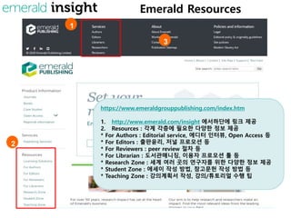 Emerald Resources
1
2
3
https://www.emeraldgrouppublishing.com/index.htm
1. http://www.emerald.com/insight 에서하단에 링크 제공
2. Resources : 각계 각층에 필요한 다양한 정보 제공
* For Authors : Editorial service, 에디터 인터뷰, Open Access 등
* For Editors : 출판윤리, 저널 프로모션 등
* For Reviewers : peer review 절차 등
* For Librarian : 도서관매니징, 이용자 프로모션 툴 등
* Research Zone : 세계 여러 곳의 연구자를 위한 다양한 정보 제공
* Student Zone : 에세이 작성 방법, 참고문헌 작성 방법 등
* Teaching Zone : 강의계획서 작성, 강의/튜토리얼 수행 팁
 