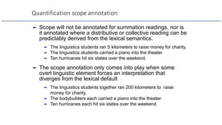 Quantification scope annotation
► Scope will not be annotated for summation readings, nor is
it annotated where a distributive or collective reading can be
predictably derived from the lexical semantics.
► The linguistics students ran 5 kilometers to raise money for charity.
► The linguistics students carried a piano into the theater.
► Ten hurricanes hit six states over the weekend.
► The scope annotation only comes into play when some
overt linguistic element forces an interpretation that
diverges from the lexical default
► The linguistics students together ran 200 kilometers to raise
money for charity.
► The bodybuilders each carried a piano into the theater.
► Ten hurricanes each hit six states over the weekend.
 