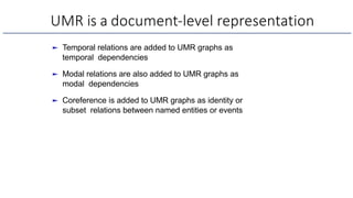 UMR is a document-level representation
► Temporal relations are added to UMR graphs as
temporal dependencies
► Modal relations are also added to UMR graphs as
modal dependencies
► Coreference is added to UMR graphs as identity or
subset relations between named entities or events
 