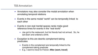 TDS Annotation
► Annotators may also consider the modal annotation when
annotating temporal relations
► Events in the same modal “world” can be temporally linked to
each other
► Events in non-real mental spaces rarely make good
reference times for events in the “real world”
► Joe got to the restaurant, but his friends had not arrived. So, he
sat down and ordered a drink.
► Exception to this are deontic complement-taking
predicates
► Events in the complement are temporally linked to the
complement-taking predicate
► E.g. I want to travel to France: After (want, travel)
 
