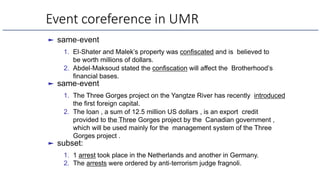 Event coreference in UMR
► same-event
1. El-Shater and Malek’s property was confiscated and is believed to
be worth millions of dollars.
2. Abdel-Maksoud stated the confiscation will affect the Brotherhood’s
financial bases.
► same-event
1. The Three Gorges project on the Yangtze River has recently introduced
the first foreign capital.
2. The loan , a sum of 12.5 million US dollars , is an export credit
provided to the Three Gorges project by the Canadian government ,
which will be used mainly for the management system of the Three
Gorges project .
► subset:
1. 1 arrest took place in the Netherlands and another in Germany.
2. The arrests were ordered by anti-terrorism judge fragnoli.
 