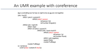 An UMR example with coreference
He is controlling but he has no right to be as we are not together.
(s4c / but-91
:ARG1 (s4c3 / control-01
:ARG0 (s4p2 / person
:ref-person 3rd
:ref-number Singular))
:ARG2 (s4r / right-05
:ARG1 s4p2
:ARG1-of (s4c2 / cause-01
:ARG0 (s4h / have-mod-91
:ARG0 (s4p3 / person
:ref-person 1st
:ref-number Plural)
:ARG1 (s4t/ together)
:aspect State
:modstr FullNeg))
:modstr FullNeg))
(s / sentence
:coref ((s4p2 :subset-of s4p3)))
 