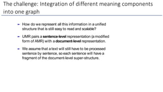 The challenge: Integration of different meaning components
into one graph
► How do we represent all this information in a unified
structure that is still easy to read and scalable?
► UMR pairs a sentence-level representation (a modified
form of AMR) with a document-level representation.
► We assume that a text will still have to be processed
sentence by sentence, so each sentence will have a
fragment of the document-level super-structure.
 