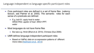 Language-independent vs language-specific participant roles
► Core participant roles are defined in a set of frame files (valency
lexicon, see Palmer et al. 2005). The semantic roles for each
sense of a predicate are defined:
► E.g. boil-01: apply heat to water
ARG0-PAG: applier of heat ARG1-PPT:
water
► Most languages do not have frame files
► But see e.g. Hindi (Bhat et al. 2014), Chinese (Xue 2006)
► UMR defines language-independent participant roles
► Based on ValPaL data on co-expression patterns of different
micro-roles (Hartmann et al., 2013)
 