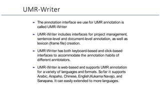 UMR-Writer
► The annotation interface we use for UMR annotation is
called UMR-Writer
► UMR-Writer includes interfaces for project management,
sentence-level and document-level annotation, as well as
lexicon (frame file) creation.
► UMR-Writer has both keyboard-based and click-based
interfaces to accommodate the annotation habits of
different anntotators.
► UMR-Writer is web-based and supports UMR annotation
for avariety of languages and formats. Sofar it supports
Arabic, Arapaho, Chinese, English,Kukama Navajo, and
Sanapana. It can easily extended to more languages.
 