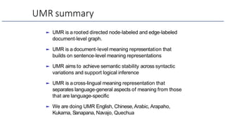UMR summary
► UMR is a rooted directed node-labeled and edge-labeled
document-level graph.
► UMR is a document-level meaning representation that
builds on sentence-level meaning representations
► UMR aims to achieve semantic stability across syntactic
variations and support logical inference
► UMR is across-lingual meaning representation that
separates language-general aspects of meaning from those
that are language-specific
► We are doing UMR English, Chinese, Arabic, Arapaho,
Kukama, Sanapana, Navajo, Quechua
 