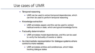 Use cases of UMR
► T
emporal reasoning
► UMR can be used to extract temporal dependencies, which
can then be used to perform temporal reasoning
► Knowledge extraction
► UMR annotates aspect, and this can be used to extract
habitual events or state, which are typical knowledge forms
► Factuality determination
► UMR annotates modal dependencies, and this can be used
to verify the factuality of events or claims
► As intermediate representation for dialogue systems where
control is more needed.
► UMR annotates entities and coreferences, which helps
tracking dialogue states
 