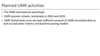 Planned UMR activities
• The DMR international workshops
• UMR summer schools, tentatively in 2024 and 2025.
• UMR shared tasks once we have sufficient amount of UMR-annotated data as
well as evaluation metrics and baseline parsing models
 
