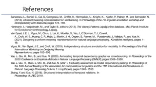 References
Banarescu, L., Bonial, C., Cai, S., Georgescu, M., Griffitt, K., Hermjakob, U., Knight, K., Koehn, P
., Palmer, M., and Schneider, N.
(2013). Abstract meaning representation for sembanking. In Proceedings of the 7th linguistic annotation workshop and
interoperability with discourse, pages 178–186.
Hartmann, I., Haspelmath, M., and Taylor, B., editors (2013). TheValency Patterns Leipzig online database. Max Planck Institute
for Evolutionary Anthropology, Leipzig.
Van Gysel, J. E. L., Vigus, M., Chun, J., Lai, K., Moeller, S., Yao, J., O’Gorman, T. J., Cowell,
A., Croft, W. B., Huang, C. R., Hajic, J., Martin, J. H., Oepen, S., Palmer, M., Pustejovsky, J.,Vallejos, R.,and Xue, N.
(2021). Designing auniform meaning representation for natural language processing. Künstliche Intelligenz, pages 1–
18.
Vigus, M., Van Gysel, J. E., and Croft, W. (2019). A dependency structure annotation for modality. In Proceedings of the First
International Workshop on Designing Meaning
Representations, pages 182–198.
Yao, J., Qiu, H., Min, B., and Xue, N. (2020). Annotating temporal dependency graphs via crowdsourcing. In Proceedings of the
2020 Conference on Empirical Methods in Natural LanguageProcessing (EMNLP), pages 5368–5380.
Yao, J., Qiu, H., Zhao, J., Min, B., and Xue, N. (2021). Factuality assessment as modal dependency parsing. In Proceedingsof
the 59th Annual Meeting of the Association for Computational Linguistics and the 11th International Joint Conference on
Natural Language Processing (Volume 1: Long Papers), pages 1540–1550.
Zhang, Y
. and Xue, N. (2018). Structured interpretation of temporal relations. In
Proceedings of LREC2018.
 