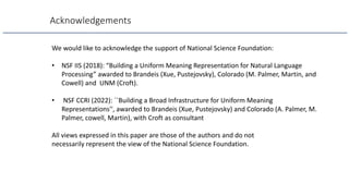 Acknowledgements
We would like to acknowledge the support of National Science Foundation:
• NSF IIS (2018): “Building a Uniform Meaning Representation for Natural Language
Processing” awarded to Brandeis (Xue, Pustejovsky), Colorado (M. Palmer, Martin, and
Cowell) and UNM (Croft).
• NSF CCRI (2022): ``Building a Broad Infrastructure for Uniform Meaning
Representations'', awarded to Brandeis (Xue, Pustejovsky) and Colorado (A. Palmer, M.
Palmer, cowell, Martin), with Croft as consultant
All views expressed in this paper are those of the authors and do not
necessarily represent the view of the National Science Foundation.
 
