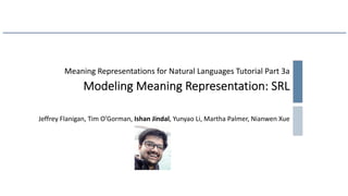 Meaning Representations for Natural Languages Tutorial Part 3a
Modeling Meaning Representation: SRL
Jeffrey Flanigan, Tim O’Gorman, Ishan Jindal, Yunyao Li, Martha Palmer, Nianwen Xue
 
