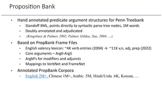 Proposi.on Bank
• Hand annotated predicate argument structures for Penn Treebank
• Standoﬀ XML, points directly to syntac=c parse tree nodes, 1M words
• Doubly annotated and adjudicated
• (Kingsbury & Palmer, 2002, Palmer, Gildea, Xue, 2004, …).
• Based on PropBank Frame Files
• English valency lexicon: ~4K verb entries (2004) → ~11K v,n, adj, prep (2022)
• Core arguments – Arg0-Arg5
• ArgM’s for modiﬁers and adjuncts
• Mappings to VerbNet and FrameNet
• Annotated PropBank Corpora
• English 2M+, Chinese 1M+, Arabic .5M, Hindi/Urdu .6K, Korean, …
 