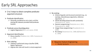 169
Early SRL Approaches
Ø 2 to 3 steps to obtain complete predicate-
argument structure
Ø Predicate Identification
Ø Generally considered as not a task, as all the
existing SRL datasets provided Gold predicate
location.
Ø Predicate sense disambiguation
Ø Logistic Regression [Roth and Lapata, 2016]
Ø Argument Identification
Ø Binary classifier [Pradhan et al., 2005; Toutanova et
al., 2008]
Ø Role Labeling
Ø Labeling is performed using a classifier (SVM,
logistic regression)
Ø Argmax over roles will result in a local assignment
Ø Requires Feature Engineering
Ø Mostly Syntactic [Gildea and Jurafsky, 2002]
Ø Re-ranking
Ø Enforce linguiscc and structural constraint (e.g., no
overlaps, disconcnuous arguments, reference
arguments, ...)
Ø Viterbi decoding (k-best list with constraints)
[Täckström et al., 2015]
Ø Dynamic programming [Täckström et al., 2015;
Toutanova et al., 2008]
Ø Integer linear programming [Punyakanok et al.,
2008]
Ø Re-ranking [Toutanova et al., 2008; Bjö̈rkelund et
al., 2009]
 