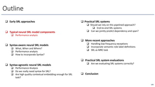170
Outline
q Early SRL approaches
q Typical neural SRL model components
q Performance analysis
q Syntax-aware neural SRL models
q What, When and Where?
q Performance analysis
q How to incorporate Syntax?
q Syntax-agnostic neural SRL models
q Performance Analysis
q Do we really need syntax for SRL?
q Are high quality contextual embedding enough for SRL
task?
q Practical SRL systems
q Should we rely on this pipelined approach?
q End-to-end SRL systems
q Can we jointly predict dependency and span?
q More recent approaches
q Handling low-frequency exceptions
q Incorporate semantic role label definitions
q SRL as MRC task
q Practical SRL system evaluations
q Are we evaluating SRL systems correctly?
q Conclusion
 