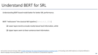 Understanding BERT based model bexer for bexer SRL performance.
Understand BERT for SRL
248
Ilia Kuznetsov and Iryna Gurevych. 2020. A maker of framing: The impact of linguisAc formalism on probing results. In Proceedings of the 2020 Conference on Empirical Methods in
Natural Language Processing (EMNLP), pages 171–182, Online. AssociaAon for ComputaAonal LinguisAcs.
BERT “rediscovers” the classical NLP pipeline [Tenney et al., 2019]
q Lower layers tend to encode mostly lexical level informaOon, while
q Upper layers seem to favor sentence-level informaOon.
 