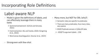 Label-aware NLP
• Model is given the definitions of labels, and
can effectively leverage them in many
tasks
§ Sentiment/entailment: (Schick and Schutze,
2021)
§ Event extraction: (Du and Cardie, 2020; Hongming
et al., 2021)
§ Word sense disambiguation: (Kumar et al., 2019)
• Strong even with few-shot
• Many more, but NOT for SRL (why?)
§ Semantic roles are specific to predicates
§ There are many predicates, thus many roles;
very sparse
§ 8500 Predicate senses in CoNLL09 data
§ ~8500*3 argument labels ~ 25K
251
Incorpora6ng Role Deﬁni6ons
 