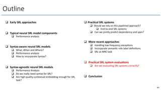 255
Outline
q Early SRL approaches
q Typical neural SRL model components
q Performance analysis
q Syntax-aware neural SRL models
q What, When and Where?
q Performance analysis
q How to incorporate Syntax?
q Syntax-agnos/c neural SRL models
q Performance Analysis
q Do we really need syntax for SRL?
q Are high quality contextual embedding enough for SRL
task?
q Prac/cal SRL systems
q Should we rely on this pipelined approach?
q End-to-end SRL systems
q Can we jointly predict dependency and span?
q More recent approaches
q Handling low-frequency excepcons
q Incorporate semancc role label deﬁnicons
q SRL as MRC task
q Prac/cal SRL system evalua/ons
q Are we evaluacng SRL systems correctly?
q Conclusion
 