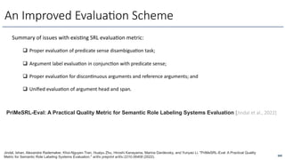 260
An Improved Evalua6on Scheme
Summary of issues with exisfng SRL evaluafon metric:
q Proper evaluaOon of predicate sense disambiguaOon task;
q Argument label evaluaOon in conjuncOon with predicate sense;
q Proper evaluaOon for disconOnuous arguments and reference arguments; and
q Uniﬁed evaluaOon of argument head and span.
Jindal, Ishan, Alexandre Rademaker, Khoi-Nguyen Tran, Huaiyu Zhu, Hiroshi Kanayama, Marina Danilevsky, and Yunyao Li. "PriMeSRL-Eval: A Practical Quality
Metric for Semantic Role Labeling Systems Evaluation." arXiv preprint arXiv:2210.06408 (2022).
PriMeSRL-Eval: A Practical Quality Metric for Semantic Role Labeling Systems Evaluation [Jindal et al., 2022]
 