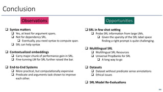 262
Conclusion
q Syntax ma/ers
q Yes, at least for argument spans.
q Not for dependency SRL.
q Eventually, you need syntax to compute span.
q SRL can help syntax
q Contextualized embeddings
q Carry major chunk of performance gain in SRL.
q Fine-tunning LM for SRL further raised the bar.
q End-to-End Systems
q More pracOcal, but computaOonally expensive
q Predicate and arguments task shown to improve
each other.
q SRL in few shot se=ng
q Probe SRL informaOon from large LMs.
q Given the sparsity of the SRL label space
ﬁnding a right prompt is quite challenging.
q Mul?lingual SRL
q MulOlingual SRL Resources
q Universal PropBanks for SRL
q A long way to go
q Datasets
q Dataset without predicate sense annotaOons
q Ethical issues
q SRL Model Re-Evalua?ons
Observations OpportuniLes
 
