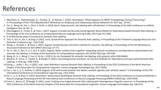 263
References
1. Merchant, A., Rahimtoroghi, E., Pavlick, E., & Tenney, I. (2020, November). What Happens To BERT Embeddings During Fine-tuning?.
In Proceedings of the Third BlackboxNLP Workshop on Analyzing and Interpreting Neural Networks for NLP (pp. 33-44).
2. Tan, Z., Wang, M., Xie, J., Chen, Y., & Shi, X. (2018, April). Deep seman6c role labeling with self-a<en6on. In Proceedings of the AAAI conference on ar6ﬁcial
intelligence (Vol. 32, No. 1).
3. Marcheggiani, D., Frolov, A., & Titov, I. (2017, August). A Simple and Accurate Syntax-Agnos6c Neural Model for Dependency-based Seman6c Role Labeling. In
Proceedings of the 21st Conference on Computa6onal Natural Language Learning (CoNLL 2017) (pp. 411-420).
4. A Uniﬁed Syntax-aware Framework for Seman6c Role Labeling
5. Tian, Y., Qin, H., Xia, F., & Song, Y. (2022, June). Syntax-driven Approach for Seman6c Role Labeling. In Proceedings of the Thirteenth Language Resources and
Evalua6on Conference (pp. 7129-7139).
6. Zhang, Z., Strubell, E., & Hovy, E. (2021, August). Comparing span extrac6on methods for seman6c role labeling. In Proceedings of the 5th Workshop on
Structured Predic6on for NLP (SPNLP 2021) (pp. 67-77).
7. Fei, H., Wu, S., Ren, Y., Li, F., & Ji, D. (2021, August). Be<er combine them together! integra6ng syntac6c cons6tuency and dependency representa6ons for
seman6c role labeling. In Findings of the Associa6on for Computa6onal Linguis6cs: ACL-IJCNLP 2021 (pp. 549-559).
8. Wang, N., Li, J., Meng, Y., Sun, X., & He, J. (2021). An mrc framework for seman6c role labeling. arXiv preprint arXiv:2109.06660.
9. Blloshmi, R., Conia, S., Tripodi, R., & Navigli, R. (2021). Genera6ng Senses and RoLes: An End-to-End Model for Dependency-and Span-based Seman6c Role
Labeling. In IJCAI (pp. 3786-3793).
10.Zhang, L., Jindal, I., & Li, Y. (2022, July). Label Deﬁni6ons Improve Seman6c Role Labeling. In Proceedings of the 2022 Conference of the North American
Chapter of the Associa6on for Computa6onal Linguis6cs: Human Language Technologies (pp. 5613-5620).
11.Cai, J., He, S., Li, Z., & Zhao, H. (2018, August). A full end-to-end seman6c role labeler, syntac6c-agnos6c over syntac6c-aware?. In Proceedings of the 27th
Interna6onal Conference on Computa6onal Linguis6cs (pp. 2753-2765).
12.He, S., Li, Z., & Zhao, H. (2019, November). Syntax-aware Mul6lingual Seman6c Role Labeling. In Proceedings of the 2019 Conference on Empirical Methods in
Natural Language Processing and the 9th Interna6onal Joint Conference on Natural Language Processing (EMNLP-IJCNLP) (pp. 5350-5359).
13.Conia, S., Bacciu, A., & Navigli, R. (2021, June). Unifying cross-lingual Seman6c Role Labeling with heterogeneous linguis6c resources. In Proceedings of the
2021 Conference of the North American Chapter of the Associa6on for Computa6onal Linguis6cs: Human Language Technologies (pp. 338-351).
 