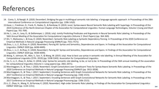 264
References
14. Conia, S., & Navigli, R. (2020, December). Bridging the gap in mul6lingual seman6c role labeling: a language-agnos6c approach. In Proceedings of the 28th
Interna6onal Conference on Computa6onal Linguis6cs (pp. 1396-1410).
15.Kasai, J., Friedman, D., Frank, R., Radev, D., & Rambow, O. (2019, June). Syntax-aware Neural Seman6c Role Labeling with Supertags. In Proceedings of the
2019 Conference of the North American Chapter of the Associa6on for Computa6onal Linguis6cs: Human Language Technologies, Volume 1 (Long and Short
Papers) (pp. 701-709).
16.He, L., Lee, K., Levy, O., & Ze<lemoyer, L. (2018, July). Jointly Predic6ng Predicates and Arguments in Neural Seman6c Role Labeling. In Proceedings of the
56th Annual Mee6ng of the Associa6on for Computa6onal Linguis6cs (Volume 2: Short Papers) (pp. 364-369).
17.Shi, T., Malioutov, I., & İrsoy, O. (2020, November). Seman6c Role Labeling as Syntac6c Dependency Parsing. In Proceedings of the 2020 Conference on
Empirical Methods in Natural Language Processing (EMNLP) (pp. 7551-7571).
18.Zhou, J., Li, Z., & Zhao, H. (2020, November). Parsing All: Syntax and Seman6cs, Dependencies and Spans. In Findings of the Associa6on for Computa6onal
Linguis6cs: EMNLP 2020 (pp. 4438-4449).
19.Zhou, J., Li, Z., & Zhao, H. (2020, November). Parsing All: Syntax and Seman6cs, Dependencies and Spans. In Findings of the Associa6on for Computa6onal
Linguis6cs: EMNLP 2020 (pp. 4438-4449).
20.Wang, Y., Johnson, M., Wan, S., Sun, Y., & Wang, W. (2019, July). How to best use syntax in seman6c role labelling. In Annual Mee6ng of the Associa6on for
Computa6onal Linguis6cs (57th: 2019) (pp. 5338-5343). Associa6on for Computa6onal Linguis6cs.
21.He, S., Li, Z., Zhao, H., & Bai, H. (2018, July). Syntax for seman6c role labeling, to be, or not to be. In Proceedings of the 56th annual mee6ng of the associa6on
for computa6onal linguis6cs (Volume 1: Long papers) (pp. 2061-2071).
22.Marcheggiani, D., & Titov, I. (2020, November). Graph Convolu6ons over Cons6tuent Trees for Syntax-Aware Seman6c Role Labeling. In Proceedings of the
2020 Conference on Empirical Methods in Natural Language Processing (EMNLP) (pp. 3915-3928).
23.Marcheggiani, D., & Titov, I. (2017, September). Encoding Sentences with Graph Convolu6onal Networks for Seman6c Role Labeling. In Proceedings of the
2017 Conference on Empirical Methods in Natural Language Processing (pp. 1506-1515).
24.Marcheggiani, D., & Titov, I. (2017, September). Encoding Sentences with Graph Convolu6onal Networks for Seman6c Role Labeling. In Proceedings of the
2017 Conference on Empirical Methods in Natural Language Processing (pp. 1506-1515).
25.Li, Z., Zhao, H., Wang, R., & Parnow, K. (2020, November). High-order Seman6c Role Labeling. In Findings of the Associa6on for Computa6onal Linguis6cs:
EMNLP 2020 (pp. 1134-1151).
 