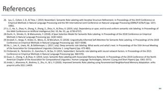 265
References
26. Lyu, C., Cohen, S. B., & Titov, I. (2019, November). Seman6c Role Labeling with Itera6ve Structure Reﬁnement. In Proceedings of the 2019 Conference on
Empirical Methods in Natural Language Processing and the 9th Interna6onal Joint Conference on Natural Language Processing (EMNLP-IJCNLP) (pp. 1071-
1082).
27.Li, Z., He, S., Zhao, H., Zhang, Y., Zhang, Z., Zhou, X., & Zhou, X. (2019, July). Dependency or span, end-to-end uniform seman6c role labeling. In Proceedings of
the AAAI Conference on Ar6ﬁcial Intelligence (Vol. 33, No. 01, pp. 6730-6737).
28.Ouchi, H., Shindo, H., & Matsumoto, Y. (2018). A Span Selec6on Model for Seman6c Role Labeling. In Proceedings of the 2018 Conference on Empirical
Methods in Natural Language Processing (pp. 1630-1642).
29.Strubell, E., Verga, P., Andor, D., Weiss, D., & McCallum, A. (2018). Linguis6cally-Informed Self-A<en6on for Seman6c Role Labeling. In Proceedings of the 2018
Conference on Empirical Methods in Natural Language Processing (pp. 5027-5038).
30.He, L., Lee, K., Lewis, M., & Ze<lemoyer, L. (2017, July). Deep seman6c role labeling: What works and what’s next. In Proceedings of the 55th Annual Mee6ng
of the Associa6on for Computa6onal Linguis6cs (Volume 1: Long Papers) (pp. 473-483).
31.FitzGerald, N., Täckström, O., Ganchev, K., & Das, D. (2015, September). Seman6c role labeling with neural network factors. In Proceedings of the 2015
Conference on Empirical Methods in Natural Language Processing (pp. 960-970).
32.Guan, C., Cheng, Y., & Zhao, H. (2019, June). Seman6c Role Labeling with Associated Memory Network. In Proceedings of the 2019 Conference of the North
American Chapter of the Associa6on for Computa6onal Linguis6cs: Human Language Technologies, Volume 1 (Long and Short Papers) (pp. 3361-3371).
33.Jindal, I., Aharonov, R., Brahma, S., Zhu, H., & Li, Y. (2020). Improved Seman6c Role Labeling using Parameterized Neighborhood Memory Adapta6on. arXiv
preprint arXiv:2011.14459.
 