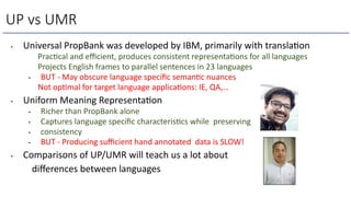 • Universal PropBank was developed by IBM, primarily with translaLon
Prac=cal and eﬃcient, produces consistent representa=ons for all languages
Projects English frames to parallel sentences in 23 languages
• BUT - May obscure language speciﬁc seman=c nuances
Not op=mal for target language applica=ons: IE, QA,…
• Uniform Meaning RepresentaLon
• Richer than PropBank alone
• Captures language speciﬁc characteris=cs while preserving
• consistency
• BUT - Producing suﬃcient hand annotated data is SLOW!
• Comparisons of UP/UMR will teach us a lot about
diﬀerences between languages
UP vs UMR
 