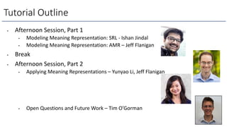 • Afternoon Session, Part 1
• Modeling Meaning Representation: SRL - Ishan Jindal
• Modeling Meaning Representation: AMR – Jeff Flanigan
• Break
• Afternoon Session, Part 2
• Applying Meaning Representations – Yunyao Li, Jeff Flanigan
• Open Questions and Future Work – Tim O’Gorman
Tutorial Outline
 