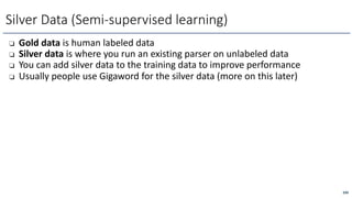 ❏ Gold data is human labeled data
❏ Silver data is where you run an existing parser on unlabeled data
❏ You can add silver data to the training data to improve performance
❏ Usually people use Gigaword for the silver data (more on this later)
Silver Data (Semi-supervised learning)
299
 