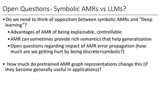 •Do we need to think of opposition between symbolic AMRs and “Deep
learning”?
•Advantages of AMR of being explainable, controllable
•AMR can sometimes provide rich semantics that help generalization
•Open questions regarding impact of AMR error propagation (how
much are we getting hurt by being discrete+symbolic?)
• How much do pretrained AMR graph representations change this (if
they become generally useful in applications)?
Open Ques6ons- Symbolic AMRs vs LLMs?
 