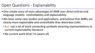 •One simple story of main advantages of AMR over direct end-to-end
language models: controllability and explainability.
•We have some case studies and applicaMons, and believe that AMRs are
clearly more explainable and controllable than black-box LLMs.
•But: not a lot of work connecMng symbolic meaning representaMons to
current explainability literature
•No current work (that I’m aware of)
Open Questions - Explainability
 