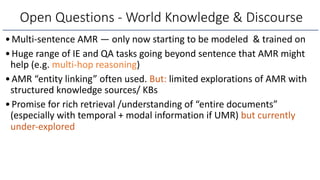 •Multi-sentence AMR — only now starting to be modeled & trained on
•Huge range of IE and QA tasks going beyond sentence that AMR might
help (e.g. multi-hop reasoning)
•AMR “entity linking” often used. But: limited explorations of AMR with
structured knowledge sources/ KBs
•Promise for rich retrieval /understanding of “entire documents”
(especially with temporal + modal information if UMR) but currently
under-explored
Open Questions - World Knowledge & Discourse
 
