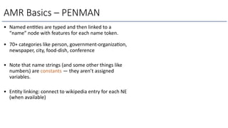 • Named en))es are typed and then linked to a
“name” node with features for each name token.
• 70+ categories like person, government-organiza)on,
newspaper, city, food-dish, conference
• Note that name strings (and some other things like
numbers) are constants — they aren’t assigned
variables.
• En)ty linking: connect to wikipedia entry for each NE
(when available)
AMR Basics – PENMAN
 