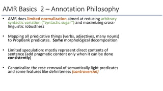 • AMR does limited normalization aimed at reducing arbitrary
syntactic variation (“syntactic sugar”) and maximizing cross-
linguistic robustness
• Mapping all predicative things (verbs, adjectives, many nouns)
to PropBank predicates. Some morphological decomposition
• Limited speculation: mostly represent direct contents of
sentence (add pragmatic content only when it can be done
consistently)
• Canonicalize the rest: removal of semantically light predicates
and some features like definiteness (controversial)
AMR Basics 2 – Annotation Philosophy
 