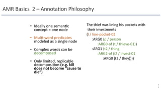 AMR Basics 2 – Annota4on Philosophy
• Ideally one seman)c
concept = one node
• Mul)-word predicates
modeled as a single node
• Complex words can be
decomposed
• Only limited, replicable
decomposi)on (e.g. kill
does not become “cause to
die”)
4
4
The thief was lining his pockets with
their investments
(l / line-pocket-02
:ARG0 (p / person
:ARG0-of (t / thieve-01))
:ARG1 (t2 / thing
:ARG2-of (i2 / invest-01
:ARG0 (t3 / they))))
 