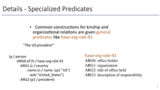 Details - Specialized Predicates
• Common construcLons for kinship and
organizaLonal relaLons are given general
predicates like have-org-role-91
5
0
(p / person
:ARG0-of (h / have-org-role-91
:ARG1 (c / country
:name (n / name :op1 "US")
:wiki "United_States")
:ARG2 (p2 / president)
“The US president”
have-org-role-91
ARG0: office holder
ARG1: organization
ARG2: title of office held
ARG3: description of responsibility
 