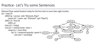 Prac3ce- Let’s Try some Sentences
Edmund Pope tasted freedom today for the first time in more than eight months.
(t2 / taste-01
:ARG0 (p / person :wiki "Edmond_Pope"
:name (n2 / name :op1 "Edmund" :op2 "Pope"))
:ARG1 (f / free-04
:ARG1 p)
:time (t3 / today)
:ord (o3 / ordinal-entity :value 1
:range (m / more-than
:op1 (t / temporal-quantity :quant 8
:unit (m2 / month)))))
 