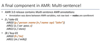 A ﬁnal component in AMR: Mul)-sentence!
• AMR 3.0 release contains Mul--sentence AMR annota-ons
• Annota=on was done between AMR variables, not raw text — nodes are coreferent
• (t / take-01
:ARG0 (p / person :name (n / name :op1 “John”))
:ARG1 (c / car :poss p)
:ARG3 (s / store)
• (B / buy-01
:ARG0 (h / he)
:ARG1 (m / milk))
 