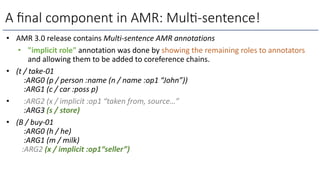 A ﬁnal component in AMR: Mul)-sentence!
• AMR 3.0 release contains Multi-sentence AMR annotations
• "implicit role" annotation was done by showing the remaining roles to annotators
and allowing them to be added to coreference chains.
• (t / take-01
:ARG0 (p / person :name (n / name :op1 “John”))
:ARG1 (c / car :poss p)
• :ARG2 (x / implicit :op1 “taken from, source…”
:ARG3 (s / store)
• (B / buy-01
:ARG0 (h / he)
:ARG1 (m / milk)
:ARG2 (x / implicit :op1“seller”)
 