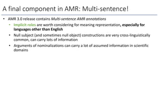 A final component in AMR: Multi-sentence!
• AMR 3.0 release contains Multi-sentence AMR annotations
• Implicit roles are worth considering for meaning representation, especially for
languages other than English
• Null subject (and sometimes null object) constructions are very cross-linguistically
common, can carry lots of information
• Arguments of nominalizations can carry a lot of assumed information in scientific
domains
 