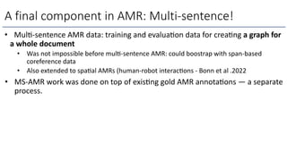 A final component in AMR: Multi-sentence!
• MulL-sentence AMR data: training and evaluaLon data for creaLng a graph for
a whole document
• Was not impossible before mul=-sentence AMR: could boostrap with span-based
coreference data
• Also extended to spa=al AMRs (human-robot interac=ons - Bonn et al .2022
• MS-AMR work was done on top of exisLng gold AMR annotaLons — a separate
process.
 
