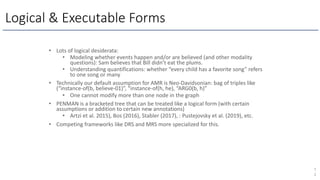 Logical & Executable Forms
7
2
• Lots of logical desiderata:
• Modeling whether events happen and/or are believed (and other modality
questions): Sam believes that Bill didn’t eat the plums.
• Understanding quantifications: whether “every child has a favorite song” refers
to one song or many
• Technically our default assumption for AMR is Neo-Davidsonian: bag of triples like
(“instance-of(b, believe-01)”, “instance-of(h, he), “ARG0(b, h)”
• One cannot modify more than one node in the graph
• PENMAN is a bracketed tree that can be treated like a logical form (with certain
assumptions or addition to certain new annotations)
• Artzi et al. 2015), Bos (2016), Stabler (2017), : Pustejovsky et al. (2019), etc.
• Competing frameworks like DRS and MRS more specialized for this.
 