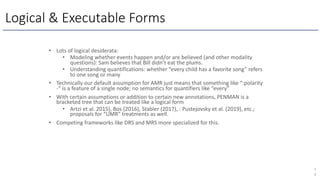 Logical & Executable Forms
7
3
• Lots of logical desiderata:
• Modeling whether events happen and/or are believed (and other modality
questions): Sam believes that Bill didn’t eat the plums.
• Understanding quantifications: whether “every child has a favorite song” refers
to one song or many
• Technically our default assumption for AMR just means that something like “:polarity
-“ is a feature of a single node; no semantics for quantifiers like “every”
• With certain assumptions or addition to certain new annotations, PENMAN is a
bracketed tree that can be treated like a logical form
• Artzi et al. 2015), Bos (2016), Stabler (2017), : Pustejovsky et al. (2019), etc.;
proposals for “UMR” treatments as well.
• Competing frameworks like DRS and MRS more specialized for this.
 