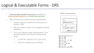 Logical & Executable Forms - DRS
7
4
• Discourse Representa1on Structures (annota1ons in
Groening Meaning Bank and Parallel Meaning Bank)
• DRS frameworks do scoped meaning representa1on
• Outputs originally modiﬁed from CCG parser LF
outputs-> DRS
• DRS uses “boxes” which can be negated, asserted,
believed in.
• This is not na1vely a graph representa1on! “box
variables”(bo[om) one way of thinking about
these
• a triple like “agent(e1, x1)” is part of b3
• Box b3 is modiﬁed (e.g. b2 POS b3)
 