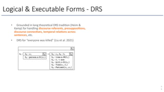 Logical & Executable Forms - DRS
7
5
• Grounded in long theore5cal DRS tradi5on (Heim &
Kamp) for handling discourse referents, presupposi/ons,
discourse connec/ves, temporal rela/ons across
sentences, etc.
• DRS for “everyone was killed” (Liu et al. 2021)
 