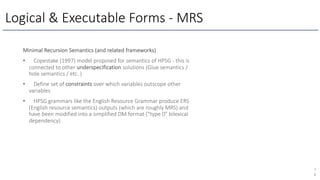 Logical & Executable Forms - MRS
7
6
Minimal Recursion Semantics (and related frameworks)
• Copestake (1997) model proposed for semantics of HPSG - this is
connected to other underspecification solutions (Glue semantics /
hole semantics / etc. )
• Define set of constraints over which variables outscope other
variables
• HPSG grammars like the English Resource Grammar produce ERS
(English resource semantics) outputs (which are roughly MRS) and
have been modified into a simplified DM format (“type 0” bilexical
dependency)
 