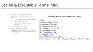 Logical & Executable Forms- MRS
7
8
• Variables starting with h are “handle”
variables used to define constraints on
scope.
• h19 = things under scope of negation
• H21 = leave_v_1 head
• H19 =q h21 : equality modulo
quantifiers
• (Neg outscopes leave)
• “forest” of possible readings
• Takeaway: Constraints on which variables
“outscope" others can add flexible amounts
of scope info
 