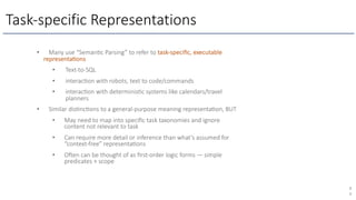Task-specific Representations
8
0
• Many use “Seman1c Parsing” to refer to task-speciﬁc, executable
representa1ons
• Text-to-SQL
• interac1on with robots, text to code/commands
• interac1on with determinis1c systems like calendars/travel
planners
• Similar dis1nc1ons to a general-purpose meaning representa1on, BUT
• May need to map into speciﬁc task taxonomies and ignore
content not relevant to task
• Can require more detail or inference than what’s assumed for
“context-free” representa1ons
• Ogen can be thought of as ﬁrst-order logic forms — simple
predicates + scope
 
