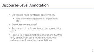 Discourse-Level Annotation
8
3
• Do you do multi-sentence coreference?
• Partial coreference (set-subset, implicit roles,
etc.)?
• Discourse connectives?
• Treatment of multi-sentence tense, modality,
etc.?
• Prague Tectogrammatical annotations & AMR
only general-purpose representations with
extensive multi-sentence annotations
 